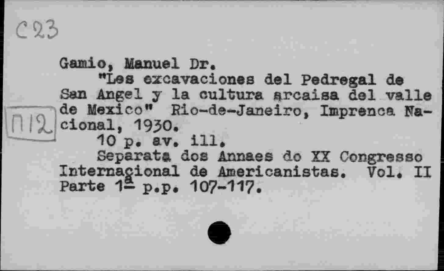 ﻿С 2.3

Garniо, Manuel Dr.
"Les excavaciones del Pedregal de San Angel y la culture arcaisa del valle de Mexico" Riо-de-Janeiro, Imprenoa Na~ cional, 19ЗО.
10 p. av, ill.
Separata dos Annaes do XX Congresso International de Aœericanistas. Vol. II Parte 1- p.p. 107-117.